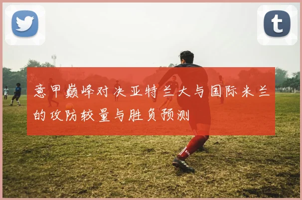 意甲巅峰对决亚特兰大与国际米兰的攻防较量与胜负预测